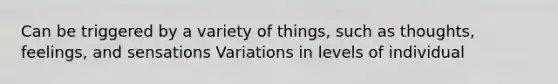 Can be triggered by a variety of things, such as thoughts, feelings, and sensations Variations in levels of individual