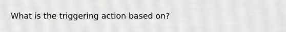 What is the triggering action based on?