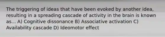 The triggering of ideas that have been evoked by another idea, resulting in a spreading cascade of activity in the brain is known as... A) Cognitive dissonance B) Associative activation C) Availability cascade D) Ideomotor effect