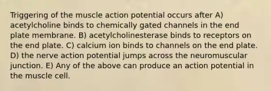 Triggering of the muscle action potential occurs after A) acetylcholine binds to chemically gated channels in the end plate membrane. B) acetylcholinesterase binds to receptors on the end plate. C) calcium ion binds to channels on the end plate. D) the nerve action potential jumps across the neuromuscular junction. E) Any of the above can produce an action potential in the muscle cell.