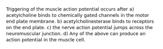 Triggering of the muscle action potential occurs after a) acetylcholine binds to chemically gated channels in the motor end plate membrane. b) acetylcholinesterase binds to receptors on the end plate. c) the nerve action potential jumps across the neuromuscular junction. d) Any of the above can produce an action potential in the muscle cell.