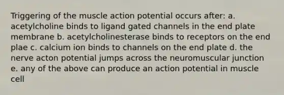 Triggering of the muscle action potential occurs after: a. acetylcholine binds to ligand gated channels in the end plate membrane b. acetylcholinesterase binds to receptors on the end plae c. calcium ion binds to channels on the end plate d. the nerve acton potential jumps across the neuromuscular junction e. any of the above can produce an action potential in muscle cell