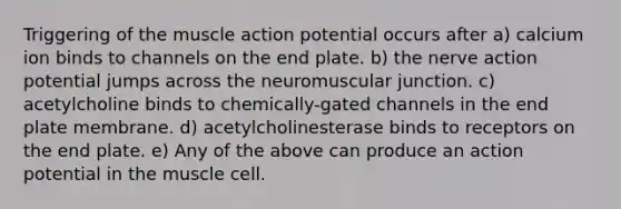 Triggering of the muscle action potential occurs after a) calcium ion binds to channels on the end plate. b) the nerve action potential jumps across the neuromuscular junction. c) acetylcholine binds to chemically-gated channels in the end plate membrane. d) acetylcholinesterase binds to receptors on the end plate. e) Any of the above can produce an action potential in the muscle cell.