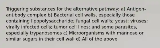 Triggering substances for the alternative pathway: a) Antigen-antibody complex b) Bacterial cell walls, especially those containing lipopolysaccharide; fungal cell walls; yeast; viruses; virally infected cells; tumor cell lines; and some parasites, especially trypanosomes c) Microorganisms with mannose or similar sugars in their cell wall d) All of the above