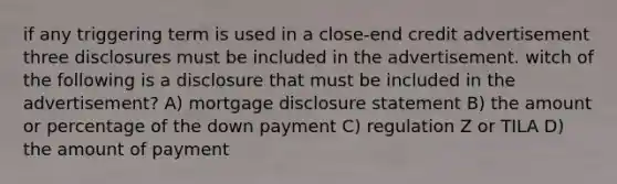 if any triggering term is used in a close-end credit advertisement three disclosures must be included in the advertisement. witch of the following is a disclosure that must be included in the advertisement? A) mortgage disclosure statement B) the amount or percentage of the down payment C) regulation Z or TILA D) the amount of payment