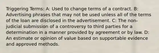 Triggering Terms: A: Used to change terms of a contract. B: Advertising phrases that may not be used unless all of the terms of the loan are disclosed in the advertisement. C: The non-judicial submission of a controversy to third parties for a determination in a manner provided by agreement or by law. D: An estimate or opinion of value based on supportable evidence and approved methods.