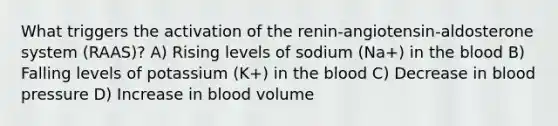 What triggers the activation of the renin-angiotensin-aldosterone system (RAAS)? A) Rising levels of sodium (Na+) in the blood B) Falling levels of potassium (K+) in the blood C) Decrease in blood pressure D) Increase in blood volume