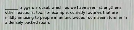 _______ triggers arousal, which, as we have seen, strengthens other reactions, too. For example, comedy routines that are mildly amusing to people in an uncrowded room seem funnier in a densely packed room.