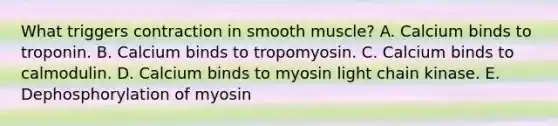 What triggers contraction in smooth muscle? A. Calcium binds to troponin. B. Calcium binds to tropomyosin. C. Calcium binds to calmodulin. D. Calcium binds to myosin light chain kinase. E. Dephosphorylation of myosin