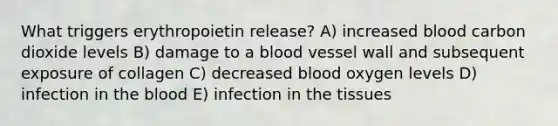 What triggers erythropoietin release? A) increased blood carbon dioxide levels B) damage to a blood vessel wall and subsequent exposure of collagen C) decreased blood oxygen levels D) infection in the blood E) infection in the tissues