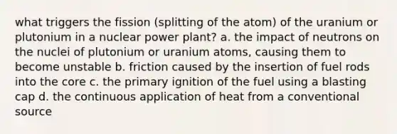 what triggers the fission (splitting of the atom) of the uranium or plutonium in a nuclear power plant? a. the impact of neutrons on the nuclei of plutonium or uranium atoms, causing them to become unstable b. friction caused by the insertion of fuel rods into the core c. the primary ignition of the fuel using a blasting cap d. the continuous application of heat from a conventional source