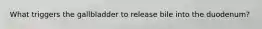 What triggers the gallbladder to release bile into the duodenum?