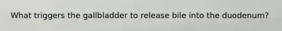What triggers the gallbladder to release bile into the duodenum?