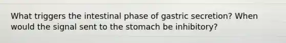 What triggers the intestinal phase of gastric secretion? When would the signal sent to the stomach be inhibitory?