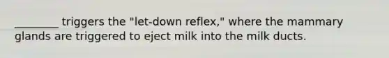 ________ triggers the "let-down reflex," where the mammary glands are triggered to eject milk into the milk ducts.