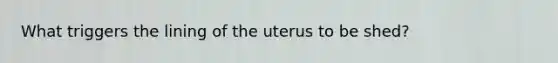 What triggers the lining of the uterus to be shed?