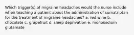 Which trigger(s) of migraine headaches would the nurse include when teaching a patient about the administration of sumatriptan for the treatment of migraine headaches? a. red wine b. chocolate c. grapefruit d. sleep deprivation e. monosodium glutamate