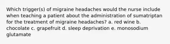 Which trigger(s) of migraine headaches would the nurse include when teaching a patient about the administration of sumatriptan for the treatment of migraine headaches? a. red wine b. chocolate c. grapefruit d. sleep deprivation e. monosodium glutamate