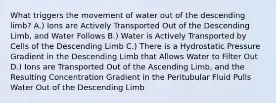 What triggers the movement of water out of the descending limb? A.) Ions are Actively Transported Out of the Descending Limb, and Water Follows B.) Water is Actively Transported by Cells of the Descending Limb C.) There is a Hydrostatic Pressure Gradient in the Descending Limb that Allows Water to Filter Out D.) Ions are Transported Out of the Ascending Limb, and the Resulting Concentration Gradient in the Peritubular Fluid Pulls Water Out of the Descending Limb