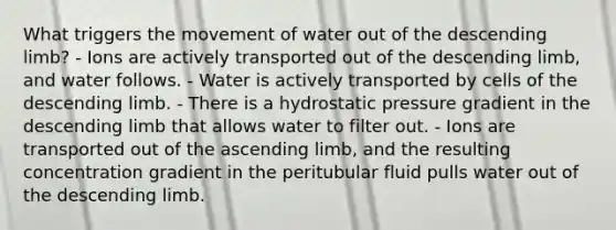 What triggers the movement of water out of the descending limb? - Ions are actively transported out of the descending limb, and water follows. - Water is actively transported by cells of the descending limb. - There is a hydrostatic pressure gradient in the descending limb that allows water to filter out. - Ions are transported out of the ascending limb, and the resulting concentration gradient in the peritubular fluid pulls water out of the descending limb.