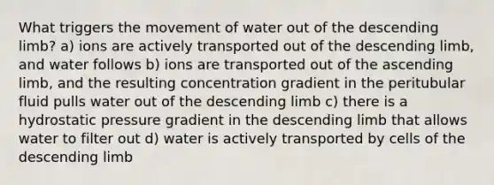 What triggers the movement of water out of the descending limb? a) ions are actively transported out of the descending limb, and water follows b) ions are transported out of the ascending limb, and the resulting concentration gradient in the peritubular fluid pulls water out of the descending limb c) there is a hydrostatic pressure gradient in the descending limb that allows water to filter out d) water is actively transported by cells of the descending limb