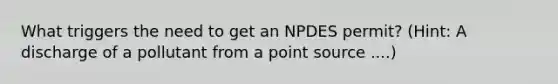 What triggers the need to get an NPDES permit? (Hint: A discharge of a pollutant from a point source ....)