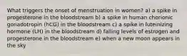 What triggers the onset of menstruation in women? a) a spike in progesterone in the bloodstream b) a spike in human chorionic gonadotropin (hCG) in the bloodstream c) a spike in luteinizing hormone (LH) in the bloodstream d) falling levels of estrogen and progesterone in the bloodstream e) when a new moon appears in the sky