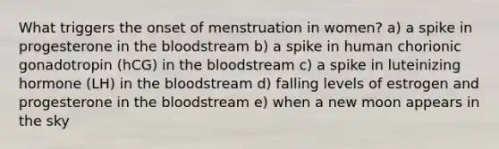 What triggers the onset of menstruation in women? a) a spike in progesterone in the bloodstream b) a spike in human chorionic gonadotropin (hCG) in the bloodstream c) a spike in luteinizing hormone (LH) in the bloodstream d) falling levels of estrogen and progesterone in the bloodstream e) when a new moon appears in the sky