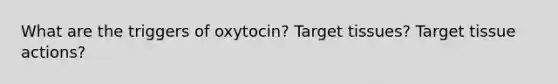 What are the triggers of oxytocin? Target tissues? Target tissue actions?