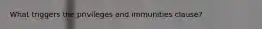What triggers the privileges and immunities clause?