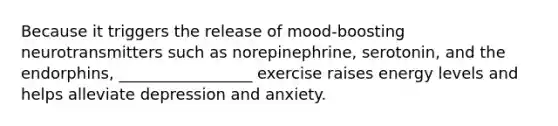 Because it triggers the release of mood-boosting neurotransmitters such as norepinephrine, serotonin, and the endorphins, _________________ exercise raises energy levels and helps alleviate depression and anxiety.