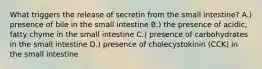 What triggers the release of secretin from the small intestine? A.) presence of bile in the small intestine B.) the presence of acidic, fatty chyme in the small intestine C.) presence of carbohydrates in the small intestine D.) presence of cholecystokinin (CCK) in the small intestine