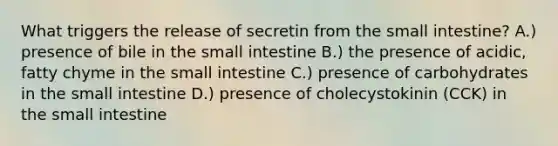 What triggers the release of secretin from <a href='https://www.questionai.com/knowledge/kt623fh5xn-the-small-intestine' class='anchor-knowledge'>the small intestine</a>? A.) presence of bile in the small intestine B.) the presence of acidic, fatty chyme in the small intestine C.) presence of carbohydrates in the small intestine D.) presence of cholecystokinin (CCK) in the small intestine