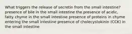 What triggers the release of secretin from the small intestine? presence of bile in the small intestine the presence of acidic, fatty chyme in the small intestine presence of proteins in chyme entering the small intestine presence of cholecystokinin (CCK) in the small intestine