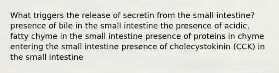 What triggers the release of secretin from the small intestine? presence of bile in the small intestine the presence of acidic, fatty chyme in the small intestine presence of proteins in chyme entering the small intestine presence of cholecystokinin (CCK) in the small intestine