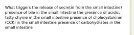 What triggers the release of secretin from the small intestine? presence of bile in the small intestine the presence of acidic, fatty chyme in the small intestine presence of cholecystokinin (CCK) in the small intestine presence of carbohydrates in the small intestine