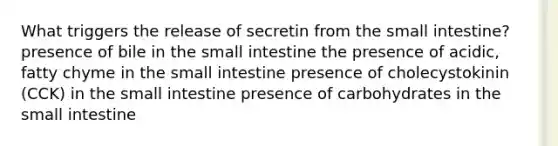 What triggers the release of secretin from the small intestine? presence of bile in the small intestine the presence of acidic, fatty chyme in the small intestine presence of cholecystokinin (CCK) in the small intestine presence of carbohydrates in the small intestine