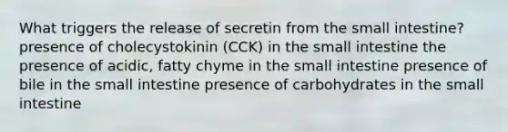 What triggers the release of secretin from <a href='https://www.questionai.com/knowledge/kt623fh5xn-the-small-intestine' class='anchor-knowledge'>the small intestine</a>? presence of cholecystokinin (CCK) in the small intestine the presence of acidic, fatty chyme in the small intestine presence of bile in the small intestine presence of carbohydrates in the small intestine