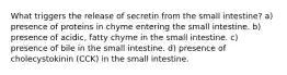 What triggers the release of secretin from the small intestine? a) presence of proteins in chyme entering the small intestine. b) presence of acidic, fatty chyme in the small intestine. c) presence of bile in the small intestine. d) presence of cholecystokinin (CCK) in the small intestine.