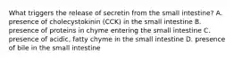 What triggers the release of secretin from the small intestine? A. presence of cholecystokinin (CCK) in the small intestine B. presence of proteins in chyme entering the small intestine C. presence of acidic, fatty chyme in the small intestine D. presence of bile in the small intestine