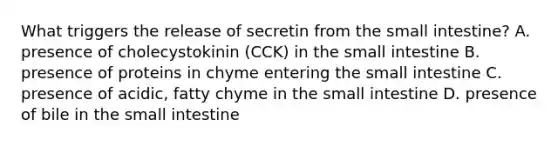 What triggers the release of secretin from <a href='https://www.questionai.com/knowledge/kt623fh5xn-the-small-intestine' class='anchor-knowledge'>the small intestine</a>? A. presence of cholecystokinin (CCK) in the small intestine B. presence of proteins in chyme entering the small intestine C. presence of acidic, fatty chyme in the small intestine D. presence of bile in the small intestine