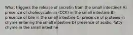 What triggers the release of secretin from the small intestine? A) presence of cholecystokinin (CCK) in the small intestine B) presence of bile in the small intestine C) presence of proteins in chyme entering the small intestine D) presence of acidic, fatty chyme in the small intestine