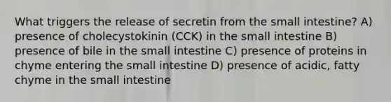 What triggers the release of secretin from the small intestine? A) presence of cholecystokinin (CCK) in the small intestine B) presence of bile in the small intestine C) presence of proteins in chyme entering the small intestine D) presence of acidic, fatty chyme in the small intestine