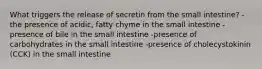 What triggers the release of secretin from the small intestine? -the presence of acidic, fatty chyme in the small intestine -presence of bile in the small intestine -presence of carbohydrates in the small intestine -presence of cholecystokinin (CCK) in the small intestine