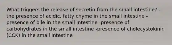 What triggers the release of secretin from the small intestine? -the presence of acidic, fatty chyme in the small intestine -presence of bile in the small intestine -presence of carbohydrates in the small intestine -presence of cholecystokinin (CCK) in the small intestine