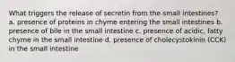 What triggers the release of secretin from the small intestines? a. presence of proteins in chyme entering the small intestines b. presence of bile in the small intestine c. presence of acidic, fatty chyme in the small intestine d. presence of cholecystokinin (CCK) in the small intestine