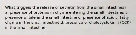 What triggers the release of secretin from <a href='https://www.questionai.com/knowledge/kt623fh5xn-the-small-intestine' class='anchor-knowledge'>the small intestine</a>s? a. presence of proteins in chyme entering the small intestines b. presence of bile in the small intestine c. presence of acidic, fatty chyme in the small intestine d. presence of cholecystokinin (CCK) in the small intestine