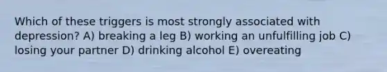 Which of these triggers is most strongly associated with depression? A) breaking a leg B) working an unfulfilling job C) losing your partner D) drinking alcohol E) overeating