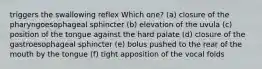 triggers the swallowing reflex Which one? (a) closure of the pharyngoesophageal sphincter (b) elevation of the uvula (c) position of the tongue against the hard palate (d) closure of the gastroesophageal sphincter (e) bolus pushed to the rear of the mouth by the tongue (f) tight apposition of the vocal folds