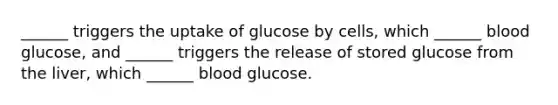 ______ triggers the uptake of glucose by cells, which ______ blood glucose, and ______ triggers the release of stored glucose from the liver, which ______ blood glucose.